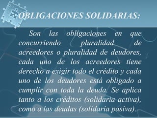 OBLIGACIONES SOLIDARIAS:
Son las obligaciones en que
concurriendo pluralidad de
acreedores o pluralidad de deudores,
cada uno de los acreedores tiene
derecho a exigir todo el crédito y cada
uno de los deudores está obligado a
cumplir con toda la deuda. Se aplica
tanto a los créditos (solidaria activa),
como a las deudas (solidaria pasiva).
 