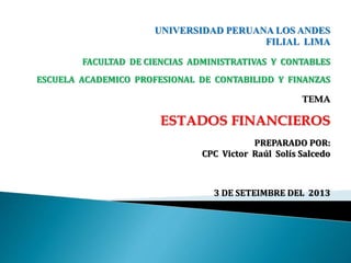 UNIVERSIDAD PERUANA LOS ANDES
FILIAL LIMA
FACULTAD DE CIENCIAS ADMINISTRATIVAS Y CONTABLES
ESCUELA ACADEMICO PROFESIONAL DE CONTABILIDD Y FINANZAS
TEMA
ESTADOS FINANCIEROS
PREPARADO POR:
CPC Victor Raúl Solís Salcedo
3 DE SETEIMBRE DEL 2013
 