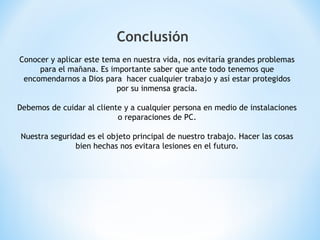 Conclusión
Conocer y aplicar este tema en nuestra vida, nos evitaría grandes problemas
para el mañana. Es importante saber que ante todo tenemos que
encomendarnos a Dios para hacer cualquier trabajo y así estar protegidos
por su inmensa gracia.
Debemos de cuidar al cliente y a cualquier persona en medio de instalaciones
o reparaciones de PC.
Nuestra seguridad es el objeto principal de nuestro trabajo. Hacer las cosas
bien hechas nos evitara lesiones en el futuro.
 
