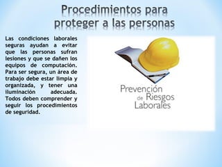 Las condiciones laborales
seguras ayudan a evitar
que las personas sufran
lesiones y que se dañen los
equipos de computación.
Para ser segura, un área de
trabajo debe estar limpia y
organizada, y tener una
iluminación adecuada.
Todos deben comprender y
seguir los procedimientos
de seguridad.
 