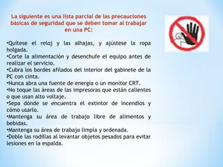 La siguiente es una lista parcial de las precauciones
básicas de seguridad que se deben tomar al trabajar
en una PC:
•Quítese el reloj y las alhajas, y ajústese la ropa
holgada.
•Corte la alimentación y desenchufe el equipo antes de
realizar el servicio.
•Cubra los bordes afilados del interior del gabinete de la
PC con cinta.
•Nunca abra una fuente de energía o un monitor CRT.
•No toque las áreas de las impresoras que están calientes
o que usan alto voltaje.
•Sepa dónde se encuentra el extintor de incendios y
cómo usarlo.
•Mantenga su área de trabajo libre de alimentos y
bebidas.
•Mantenga su área de trabajo limpia y ordenada.
•Doble las rodillas al levantar objetos pesados para evitar
lesiones en la espalda.
 