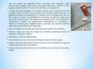 * Siga las pautas de seguridad contra incendios para proteger vidas,
estructuras y equipos. Para evitar descargas eléctricas y daños a la PC,
apague y desenchufe la PC antes de comenzar una reparación.
* El fuego se puede propagar con rapidez y puede tener consecuencias muy
costosas. El uso correcto de un extintor de incendios puede evitar que un
pequeño incendio se descontrole. Al trabajar con los componentes de una
PC, tenga en cuenta la posibilidad de un incendio accidental y sepa cómo
reaccionar. Esté atento a los olores que despiden las PC y los dispositivos
electrónicos. Cuando los componentes electrónicos se recalientan o
tienen un cortocircuito, despiden olor a quemado. En caso de incendio,
siga estos procedimientos de seguridad:
* Nunca combata un incendio que está fuera de control o sin contener.
* Siempre tenga una ruta de escape de incendios planificada antes de
comenzar cualquier trabajo.
* Abandone el edificio rápidamente.
* Comuníquese con los servicios de emergencia para solicitar ayuda.
* Ubique y lea las instrucciones de los extintores de incendios de su lugar de
trabajo antes de tener que usarlos.
* Conozca los tipos de extintores de incendios que se utilizan en su país o
región.
 