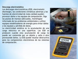 Descarga electrostática
Las descargas electrostáticas (ESD, electrostatic
discharge), las condiciones climáticas adversas y las
fuentes de electricidad de mala calidad pueden
provocar daños a los equipos de computación. Siga
las pautas de manejo adecuadas, manténgase
informado de los problemas ambientales y utilice
equipos estabilizadores de energía para evitar daños
a los equipos y pérdida de datos.
La electricidad estática es la acumulación de una
carga eléctrica en una superficie. Las ESD se
producen cuando esta acumulación de carga no
puede ser contenida por un objeto y salta a otro
provocando daños. La ESD puede resultar destructiva
para los componentes electrónicos de los sistemas
de computación.
 