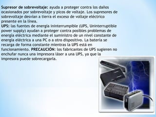 Supresor de sobrevoltaje: ayuda a proteger contra los daños
ocasionados por sobrevoltaje y picos de voltaje. Los supresores de
sobrevoltaje desvían a tierra el exceso de voltaje eléctrico
presente en la línea.
UPS: las fuentes de energía ininterrumpible (UPS, Uninterruptible
power supply) ayudan a proteger contra posibles problemas de
energía eléctrica mediante el suministro de un nivel constante de
energía eléctrica a una PC o a otro dispositivo. La batería se
recarga de forma constante mientras la UPS está en
funcionamiento. PRECAUCIÓN: los fabricantes de UPS sugieren no
enchufar nunca una impresora láser a una UPS, ya que la
impresora puede sobrecargarla.
 