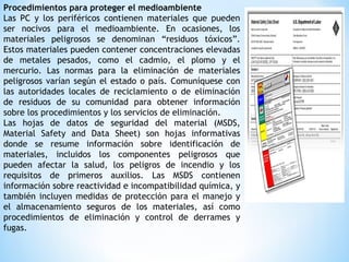 Procedimientos para proteger el medioambiente
Las PC y los periféricos contienen materiales que pueden
ser nocivos para el medioambiente. En ocasiones, los
materiales peligrosos se denominan “residuos tóxicos”.
Estos materiales pueden contener concentraciones elevadas
de metales pesados, como el cadmio, el plomo y el
mercurio. Las normas para la eliminación de materiales
peligrosos varían según el estado o país. Comuníquese con
las autoridades locales de reciclamiento o de eliminación
de residuos de su comunidad para obtener información
sobre los procedimientos y los servicios de eliminación.
Las hojas de datos de seguridad del material (MSDS,
Material Safety and Data Sheet) son hojas informativas
donde se resume información sobre identificación de
materiales, incluidos los componentes peligrosos que
pueden afectar la salud, los peligros de incendio y los
requisitos de primeros auxilios. Las MSDS contienen
información sobre reactividad e incompatibilidad química, y
también incluyen medidas de protección para el manejo y
el almacenamiento seguros de los materiales, así como
procedimientos de eliminación y control de derrames y
fugas.
 