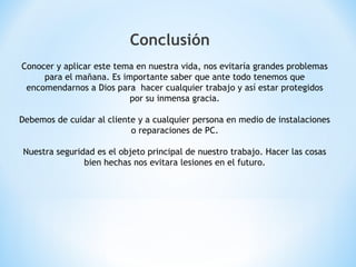 Conclusión
Conocer y aplicar este tema en nuestra vida, nos evitaría grandes problemas
para el mañana. Es importante saber que ante todo tenemos que
encomendarnos a Dios para hacer cualquier trabajo y así estar protegidos
por su inmensa gracia.
Debemos de cuidar al cliente y a cualquier persona en medio de instalaciones
o reparaciones de PC.
Nuestra seguridad es el objeto principal de nuestro trabajo. Hacer las cosas
bien hechas nos evitara lesiones en el futuro.
 