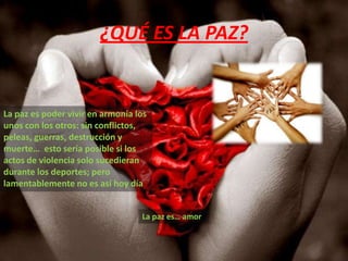 ¿QUÉ ES LA PAZ?La paz es poder vivir en armonía los unos con los otros: sin conflictos, peleas, guerras, destrucción y muerte…  esto sería posible si los actos de violencia solo sucedieran durante los deportes; pero lamentablemente no es así hoy día     La paz es… amor 