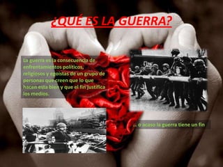 ¿QUÉ ES LA GUERRA?La guerra es la consecuencia de enfrentamientos políticos, religiosos y egoístas de un grupo de personas que creen que lo que hacen esta bien y que el fin justifica los medios. … o acaso la guerra tiene un fin