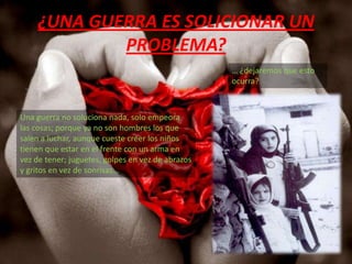 ¿UNA GUERRA ES SOLICIONAR UN PROBLEMA?… ¿dejaremos que esto ocurra?Una guerra no soluciona nada, solo empeora las cosas; porque ya no son hombres los que salen a luchar, aunque cueste creer los niños tienen que estar en el frente con un arma en vez de tener; juguetes, golpes en vez de abrazos y gritos en vez de sonrisas… 