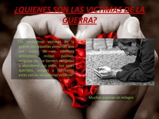 ¿QUIENES SON LAS VICTIMAS DE LA GUERRA?      Las verdaderas víctimas de la guerra son aquellas personas que por culpa de un conflicto  económico, militar, político, religioso etc. se sienten obligadas a abandonar sus vidas, sus seres queridos, amigos y familiares; estas son las verdaderas víctimas. Muchos esperan un milagro 