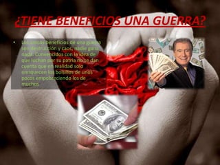 ¿TIENE BENEFICIOS UNA GUERRA?Los únicos beneficios de una guerra  son destrucción y caos, nadie gana nada. Convencidos con la idea de que luchan por su patria no se dan cuenta que en realidad solo enriquecen los bolsillos de unos pocos empobreciendo los de muchos