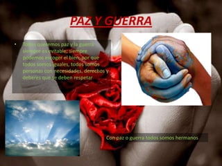 PAZ Y GUERRATodos queremos paz y la guerra siempre es evitable; siempre podemos escoger el bien, por que todos somos iguales, todos somos personas con necesidades, derechos y deberes que se deben respetar    Con paz o guerra todos somos hermanos