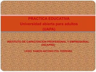 PRACTICA EDUCATIVA 
Universidad abierta para adultos 
(UAPA) 
INSTITUTO DE CAPACITACION PROFESIONAL Y EMPRESARIAL 
(INCAPRE) 
LICDO. RAMON ANTONIO POL FERREIRA 
 