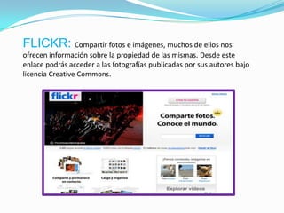 FLICKR: Compartir fotos e imágenes, muchos de ellos nos
ofrecen información sobre la propiedad de las mismas. Desde este
enlace podrás acceder a las fotografías publicadas por sus autores bajo
licencia Creative Commons.
 