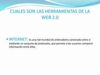 CUALES SON LAS HERRAMIENTAS DE LA
WEB 2.0
 INTERNET: Es una red mundial de ordenadores conectado entre sí
mediante un conjunto de protocolos, que permite a los usuarios compartir
información entre ellos.
 