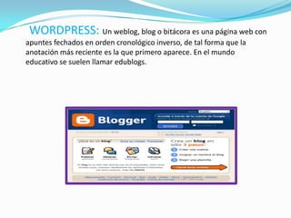 WORDPRESS: Un weblog, blog o bitácora es una página web con
apuntes fechados en orden cronológico inverso, de tal forma que la
anotación más reciente es la que primero aparece. En el mundo
educativo se suelen llamar edublogs.
 