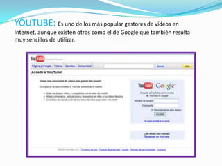 YOUTUBE: Es uno de los más popular gestores de vídeos en
Internet, aunque existen otros como el de Google que también resulta
muy sencillos de utilizar.
 