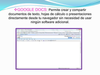 GOOGLE DOCS: Permite crear y compartir
documentos de texto, hojas de cálculo o presentaciones
directamente desde tu navegador sin necesidad de usar
ningún software adicional.
 