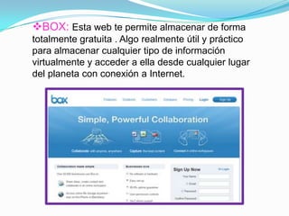 BOX: Esta web te permite almacenar de forma
totalmente gratuita . Algo realmente útil y práctico
para almacenar cualquier tipo de información
virtualmente y acceder a ella desde cualquier lugar
del planeta con conexión a Internet.
 