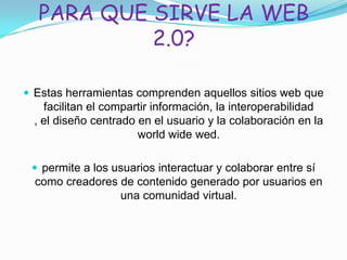 PARA QUE SIRVE LA WEB
2.0?
 Estas herramientas comprenden aquellos sitios web que
facilitan el compartir información, la interoperabilidad
, el diseño centrado en el usuario y la colaboración en la
world wide wed.
 permite a los usuarios interactuar y colaborar entre sí
como creadores de contenido generado por usuarios en
una comunidad virtual.
 