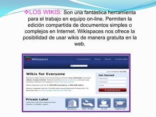 LOS WIKIS: Son una fantástica herramienta
para el trabajo en equipo on-line. Permiten la
edición compartida de documentos simples o
complejos en Internet. Wikispaces nos ofrece la
posibilidad de usar wikis de manera gratuita en la
web.
 