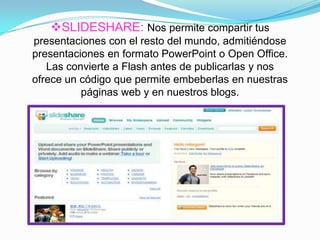 SLIDESHARE: Nos permite compartir tus
presentaciones con el resto del mundo, admitiéndose
presentaciones en formato PowerPoint o Open Office.
Las convierte a Flash antes de publicarlas y nos
ofrece un código que permite embeberlas en nuestras
páginas web y en nuestros blogs.
 