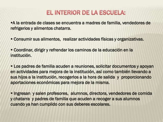 A la entrada de clases se encuentra a madres de familia, vendedores de
refrigerios y alimentos chatarra.

 Consumir sus alimentos, realizar actividades físicas y organizativas.

 Coordinar, dirigir y refrendar los caminos de la educación en la
institución.

 Los padres de familia acuden a reuniones, solicitar documentos y apoyan
en actividades para mejora de la institución, así como también llevando a
sus hijos a la institución, recogerlos a la hora de salida y proporcionando
aportaciones económicas para mejora de la misma.

 Ingresan y salen profesores, alumnos, directora, vendedores de comida
y chatarra y padres de familia que acuden a recoger a sus alumnos
cuando ya han cumplido con sus deberes escolares.
 