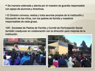  De manera ordenada y atenta por el maestro de guardia responsable
con apoyo de alumnos y directivos.

 El Director convoca, realiza y trata asuntos propios de la Institución y
Educación de los niños, con los padres de familia y maestros
responsables de cada grupo.

•DIF, Sociedad de Padres de Familia y Comité de Participación Social
también coadyuvan en colaboración con la dirección para mejoras de la
institución.
 