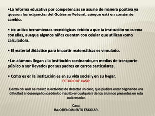 •La reforma educativa por competencias se asume de manera positiva ya
que son las exigencias del Gobierno Federal, aunque está en constante
cambio.

• No utiliza herramientas tecnológicas debido a que la institución no cuenta
con ellas, aunque algunos niños cuentan con celular que utilizan como
calculadora.

• El material didáctico para impartir matemáticas es vinculado.

•Los alumnos llegan a la institución caminando, en medios de transporte
público o son llevados por sus padres en carros particulares.

• Como es en la institución es en su vida social y en su hogar.
                                     ESTUDIO DE CASO:

Dentro del aula se realizo la actividad de detectar un caso, que pudiera estar originando una
dificultad al desempeño académico inscrito en cualquiera de los alumnos presentes en esta
                                         aula escolar.

                                         Caso:
                               BAJO RENDIMIENTO ESCOLAR.
 