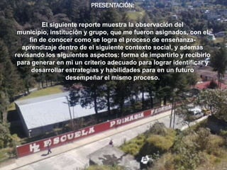PRESENTACIÓN:


          El siguiente reporte muestra la observación del
 municipio, institución y grupo, que me fueron asignados, con el
     fin de conocer como se logra el proceso de enseñanza-
  aprendizaje dentro de el siguiente contexto social, y además
revisando los siguientes aspectos: forma de impartirlo y recibirlo
 para generar en mi un criterio adecuado para lograr identificar y
      desarrollar estrategias y habilidades para en un futuro
                  desempeñar el mismo proceso.
 