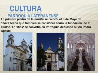 CULTURA
    PARROQUIA LATERANENSE
La primera piedra de la ermita se colocó el 3 de Mayo de
1540, fecha que también se considera como la fundación de la
ciudad. En 1612 se convirtió en Parroquia dedicada a San Pedro
Apóstol.
 