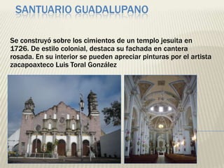 SANTUARIO GUADALUPANO

Se construyó sobre los cimientos de un templo jesuita en
1726. De estilo colonial, destaca su fachada en cantera
rosada. En su interior se pueden apreciar pinturas por el artista
zacapoaxteco Luis Toral González
 