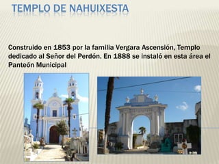 TEMPLO DE NAHUIXESTA


Construido en 1853 por la familia Vergara Ascensión, Templo
dedicado al Señor del Perdón. En 1888 se instaló en esta área el
Panteón Municipal
 