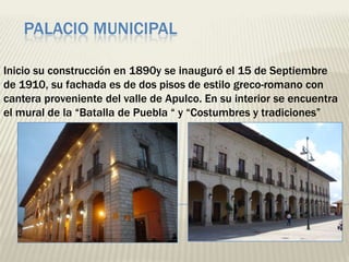PALACIO MUNICIPAL

Inicio su construcción en 1890y se inauguró el 15 de Septiembre
de 1910, su fachada es de dos pisos de estilo greco-romano con
cantera proveniente del valle de Apulco. En su interior se encuentra
el mural de la “Batalla de Puebla “ y “Costumbres y tradiciones”
 