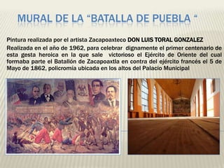 MURAL DE LA “BATALLA DE PUEBLA “
Pintura realizada por el artista Zacapoaxteco DON LUIS TORAL GONZALEZ
Realizada en el año de 1962, para celebrar dignamente el primer centenario de
esta gesta heroica en la que sale victorioso el Ejército de Oriente del cual
formaba parte el Batallón de Zacapoaxtla en contra del ejército francés el 5 de
Mayo de 1862, policromía ubicada en los altos del Palacio Municipal
 