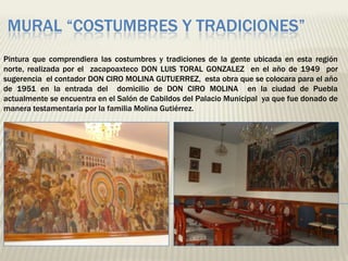MURAL “COSTUMBRES Y TRADICIONES”
Pintura que comprendiera las costumbres y tradiciones de la gente ubicada en esta región
norte, realizada por el zacapoaxteco DON LUIS TORAL GONZALEZ en el año de 1949 por
sugerencia el contador DON CIRO MOLINA GUTUERREZ, esta obra que se colocara para el año
de 1951 en la entrada del domicilio de DON CIRO MOLINA en la ciudad de Puebla
actualmente se encuentra en el Salón de Cabildos del Palacio Municipal ya que fue donado de
manera testamentaria por la familia Molina Gutiérrez.
 