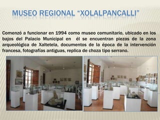 MUSEO REGIONAL “XOLALPANCALLI”

Comenzó a funcionar en 1994 como museo comunitario, ubicado en los
bajos del Palacio Municipal en él se encuentran piezas de la zona
arqueológica de Xaltetela, documentos de la época de la intervención
francesa, fotografías antiguas, replica de choza tipo serrano.
 