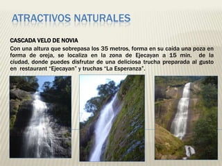 ATRACTIVOS NATURALES
CASCADA VELO DE NOVIA
Con una altura que sobrepasa los 35 metros, forma en su caída una poza en
forma de oreja, se localiza en la zona de Ejecayan a 15 min. de la
ciudad, donde puedes disfrutar de una deliciosa trucha preparada al gusto
en restaurant “Ejecayan” y truchas “La Esperanza”.
 