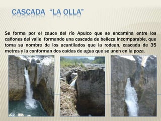 CASCADA “LA OLLA”

Se forma por el cauce del río Apulco que se encamina entre los
cañones del valle formando una cascada de belleza incomparable, que
toma su nombre de los acantilados que la rodean, cascada de 35
metros y la conforman dos caídas de agua que se unen en la poza.
 