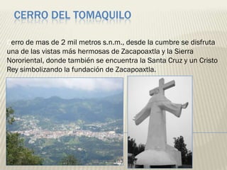 CERRO DEL TOMAQUILO

Cerro de mas de 2 mil metros s.n.m., desde la cumbre se disfruta
una de las vistas más hermosas de Zacapoaxtla y la Sierra
Nororiental, donde también se encuentra la Santa Cruz y un Cristo
Rey simbolizando la fundación de Zacapoaxtla.
 