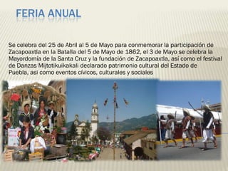 FERIA ANUAL

Se celebra del 25 de Abril al 5 de Mayo para conmemorar la participación de
Zacapoaxtla en la Batalla del 5 de Mayo de 1862, el 3 de Mayo se celebra la
Mayordomía de la Santa Cruz y la fundación de Zacapoaxtla, así como el festival
de Danzas Mijtotikuikakali declarado patrimonio cultural del Estado de
Puebla, asi como eventos cívicos, culturales y sociales
 
