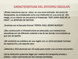 Cabe mencionar que se ubica en una zona inclinada del centro de
Zacapoaxtla, es considerada como una Institución en una zona de alto
riesgo, en su interior se encuentra el Preescolar “SOR JUANA INES DE LA
CRUZ”, LA JEFATURA DE SECTOR.

colinda con la Escuela Normal “PROFR. RAÚL ISIDRO BURGOS”.

Su construcción e infraestructura es adecuada, sus instalaciones
educativas son de diferente material a las de las demás comunidades ya
que son de ladrillo.

El ambiente es cotidiano de una región con un clima templado húmedo
de repente frio y de repente calor.

Atiende a 533 alumnos con 15 aulas para recibir una correcta educación.

A la institución podemos llegar por: medios de transporte privado y
público o bien caminando por las mismas carreteras.
 