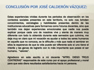 Estas experiencias vividas durante los periodos de observación en los
contextos sociales presentes en este territorio, no solo nos brindan
conocimientos, estrategias y habilidades presentes dentro de las
instituciones educativas para formarnos como futuros docentes, sino que
también nos dejan experiencias emocionales que nadie nos puede
explicar porque cada uno de nosotros vive y siente de manera muy
diferente con todo lo obtenido durante este semestre que culmina, me
deja muy en claro que mi vocación es ayudar a todos los seres humanos
en aquello que no conozca, se le dificulte y más que nada el sembrar en
ellos la esperanza de que la vida puede ser diferente solo si uno tiene el
interés y las ganas de lograrlo con lo más importante que posee el ser
humano, “valores”.

Agradezco en este escrito a mi docente “MTRO. DIEGO TREJO
CONTRERAS” responsable de este curso por el apoyo profesional y moral
para que esto diera resultados satisfactorios hacia mi persona.
 