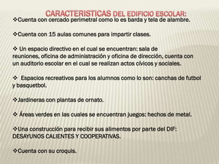 Cuenta con cercado perimetral como lo es barda y tela de alambre.

Cuenta con 15 aulas comunes para impartir clases.

 Un espacio directivo en el cual se encuentran: sala de
reuniones, oficina de administración y oficina de dirección, cuenta con
un auditorio escolar en el cual se realizan actos cívicos y sociales.

 Espacios recreativos para los alumnos como lo son: canchas de futbol
y basquetbol.

Jardineras con plantas de ornato.

 Áreas verdes en las cuales se encuentran juegos: hechos de metal.

Una construcción para recibir sus alimentos por parte del DIF:
DESAYUNOS CALIENTES Y COOPERATIVAS.

Cuenta con su croquis.
 