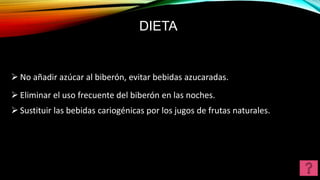 DIETA
 No añadir azúcar al biberón, evitar bebidas azucaradas.
 Eliminar el uso frecuente del biberón en las noches.
 Sustituir las bebidas cariogénicas por los jugos de frutas naturales.
 