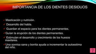 IMPORTANCIA DE LOS DIENTES DESIDUOS
 Masticación y nutrición.
 Desarrollo del habla.
 Guardan el espacio para los dientes permanentes.
Guían la erupción de los dientes permanentes.
 Estimulan el desarrollo y crecimiento de los huesos
maxilares.
Una sonrisa sana y bonita ayuda a incrementar la autoestima
del niño.
 