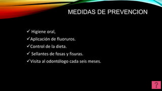 MEDIDAS DE PREVENCION
 Higiene oral,
Aplicación de fluoruros.
Control de la dieta.
 Sellantes de fosas y fisuras.
Visita al odontólogo cada seis meses.
 