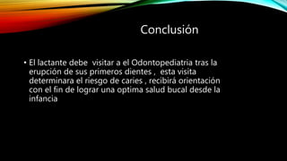 Conclusión
• El lactante debe visitar a el Odontopediatria tras la
erupción de sus primeros dientes , esta visita
determinara el riesgo de caries , recibirá orientación
con el fin de lograr una optima salud bucal desde la
infancia
 