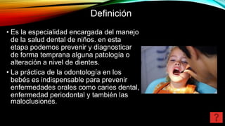 Definición
• Es la especialidad encargada del manejo
de la salud dental de niños. en esta
etapa podemos prevenir y diagnosticar
de forma temprana alguna patología o
alteración a nivel de dientes.
• La práctica de la odontología en los
bebés es indispensable para prevenir
enfermedades orales como caries dental,
enfermedad periodontal y también las
maloclusiones.
 