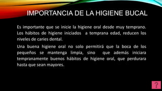 IMPORTANCIA DE LA HIGIENE BUCAL
Es importante que se inicie la higiene oral desde muy temprano.
Los hábitos de higiene iniciados a temprana edad, reducen los
niveles de caries dental.
Una buena higiene oral no solo permitirá que la boca de los
pequeños se mantenga limpia, sino que además iniciara
tempranamente buenos hábitos de higiene oral, que perdurara
hasta que sean mayores.
 